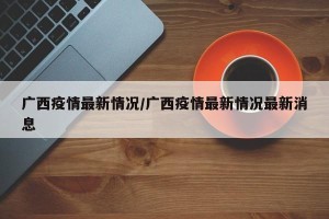 广西疫情最新情况/广西疫情最新情况最新消息