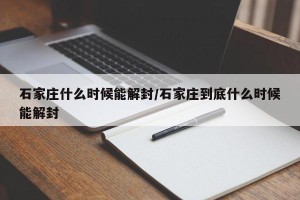 石家庄什么时候能解封/石家庄到底什么时候能解封