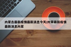 内蒙古最新疫情最新消息今天/内蒙最新疫情最新消息内蒙