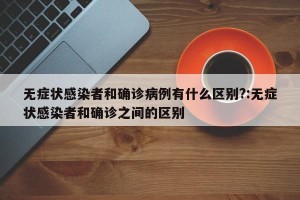 无症状感染者和确诊病例有什么区别?:无症状感染者和确诊之间的区别
