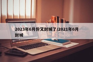 2023年6月份又封城了/2021年6月封城