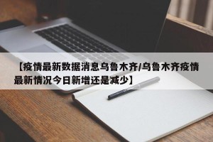 【疫情最新数据消息乌鲁木齐/乌鲁木齐疫情最新情况今日新增还是减少】
