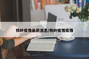 铁岭疫情最新消息/铁岭疫情疫情
