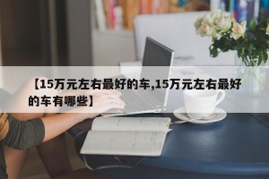 【15万元左右最好的车,15万元左右最好的车有哪些】