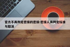 官方不再判定密接的密接:密接人员判定标准与取消