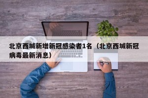 北京西城新增新冠感染者1名（北京西城新冠病毒最新消息）