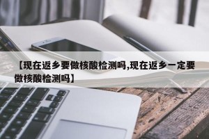 【现在返乡要做核酸检测吗,现在返乡一定要做核酸检测吗】