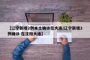 【辽宁新增2例本土确诊在大连/辽宁新增2例确诊 在沈阳大连】