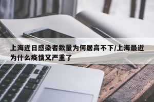 上海近日感染者数量为何居高不下/上海最近为什么疫情又严重了