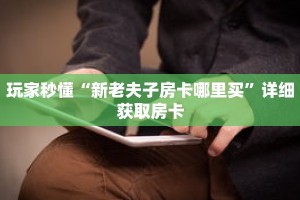 玩家秒懂“新老夫子房卡哪里买”详细获取房卡