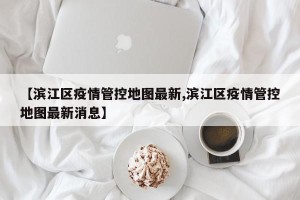 【滨江区疫情管控地图最新,滨江区疫情管控地图最新消息】