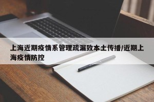 上海近期疫情系管理疏漏致本土传播/近期上海疫情防控