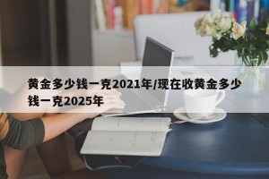 黄金多少钱一克2021年/现在收黄金多少钱一克2025年