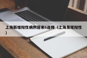 上海新增阳性病例迎来6连降（上海发现阳性）