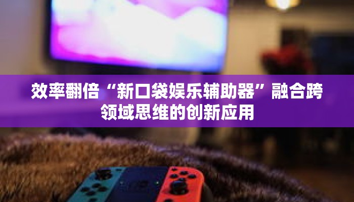效率翻倍“新口袋娱乐辅助器”融合跨领域思维的创新应用